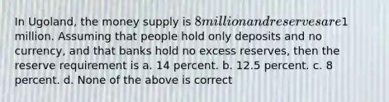 In Ugoland, the money supply is 8 million and reserves are1 million. Assuming that people hold only deposits and no currency, and that banks hold no excess reserves, then the reserve requirement is a. 14 percent. b. 12.5 percent. c. 8 percent. d. None of the above is correct