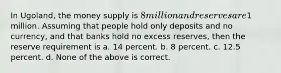 In Ugoland, the money supply is 8 million and reserves are1 million. Assuming that people hold only deposits and no currency, and that banks hold no excess reserves, then the reserve requirement is a. 14 percent. b. 8 percent. c. 12.5 percent. d. None of the above is correct.