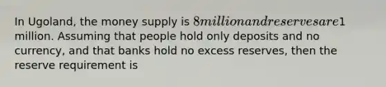 In Ugoland, the money supply is 8 million and reserves are1 million. Assuming that people hold only deposits and no currency, and that banks hold no excess reserves, then the reserve requirement is