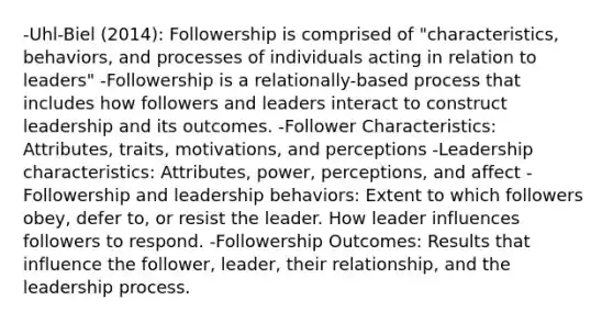 -Uhl-Biel (2014): Followership is comprised of "characteristics, behaviors, and processes of individuals acting in relation to leaders" -Followership is a relationally-based process that includes how followers and leaders interact to construct leadership and its outcomes. -Follower Characteristics: Attributes, traits, motivations, and perceptions -Leadership characteristics: Attributes, power, perceptions, and affect -Followership and leadership behaviors: Extent to which followers obey, defer to, or resist the leader. How leader influences followers to respond. -Followership Outcomes: Results that influence the follower, leader, their relationship, and the leadership process.