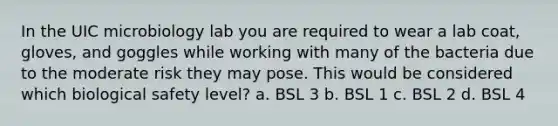 In the UIC microbiology lab you are required to wear a lab coat, gloves, and goggles while working with many of the bacteria due to the moderate risk they may pose. This would be considered which biological safety level? a. BSL 3 b. BSL 1 c. BSL 2 d. BSL 4