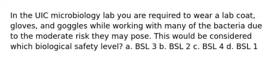 In the UIC microbiology lab you are required to wear a lab coat, gloves, and goggles while working with many of the bacteria due to the moderate risk they may pose. This would be considered which biological safety level? a. BSL 3 b. BSL 2 c. BSL 4 d. BSL 1