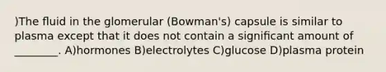 )The ﬂuid in the glomerular (Bowman's) capsule is similar to plasma except that it does not contain a signiﬁcant amount of ________. A)hormones B)electrolytes C)glucose D)plasma protein