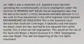 uIn 1896 it was a landmark U.S. Supreme Court decision upholding the constitutionality of racial segregation under the doctrine of SEPARATE BUT EQUAL Racial segregation was now the law of the land!!! u uThis remained standard doctrine in U.S. law until its final repudiation in the 1954 Supreme Court decision BROWNVBOARD OF EDUCATION This is the Supreme Court decision that made Jim Crow legal. It basically said that blacks are equal under the law, but had to live separate from white society. This is what we call segregation. This would be the law of the land until Brown v Board reversed it in 1954. Segregation was now illegal. This was the beginning of the civil rights movement