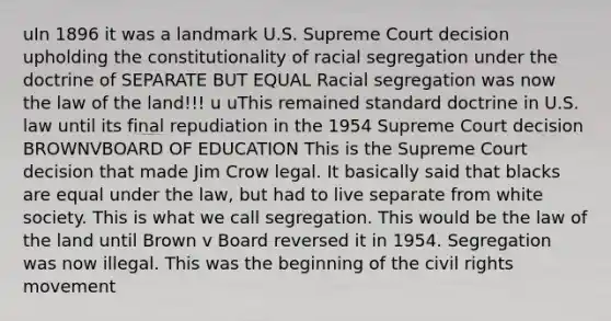 uIn 1896 it was a landmark U.S. Supreme Court decision upholding the constitutionality of racial segregation under the doctrine of SEPARATE BUT EQUAL Racial segregation was now the law of the land!!! u uThis remained standard doctrine in U.S. law until its final repudiation in the 1954 Supreme Court decision BROWNVBOARD OF EDUCATION This is the Supreme Court decision that made Jim Crow legal. It basically said that blacks are equal under the law, but had to live separate from white society. This is what we call segregation. This would be the law of the land until Brown v Board reversed it in 1954. Segregation was now illegal. This was the beginning of the civil rights movement