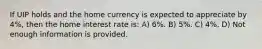 If UIP holds and the home currency is expected to appreciate by 4%, then the home interest rate is: A) 6%. B) 5%. C) 4%. D) Not enough information is provided.