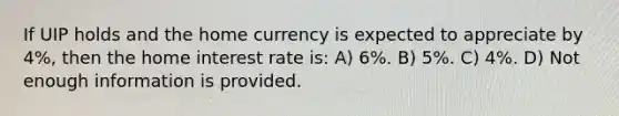 If UIP holds and the home currency is expected to appreciate by 4%, then the home interest rate is: A) 6%. B) 5%. C) 4%. D) Not enough information is provided.