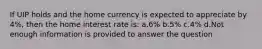 If UIP holds and the home currency is expected to appreciate by 4%, then the home interest rate is: a.6% b.5% c.4% d.Not enough information is provided to answer the question