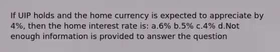 If UIP holds and the home currency is expected to appreciate by 4%, then the home interest rate is: a.6% b.5% c.4% d.Not enough information is provided to answer the question