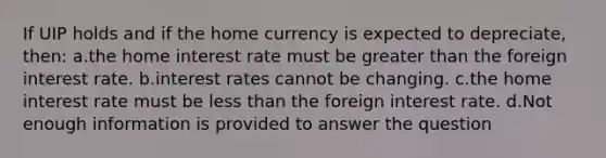 If UIP holds and if the home currency is expected to depreciate, then: a.the home interest rate must be <a href='https://www.questionai.com/knowledge/ktgHnBD4o3-greater-than' class='anchor-knowledge'>greater than</a> the foreign interest rate. b.<a href='https://www.questionai.com/knowledge/kUDTXKmzs3-interest-rates' class='anchor-knowledge'>interest rates</a> cannot be changing. c.the home interest rate must be <a href='https://www.questionai.com/knowledge/k7BtlYpAMX-less-than' class='anchor-knowledge'>less than</a> the foreign interest rate. d.Not enough information is provided to answer the question