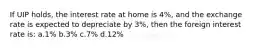 If UIP holds, the interest rate at home is 4%, and the exchange rate is expected to depreciate by 3%, then the foreign interest rate is: a.1% b.3% c.7% d.12%