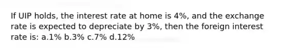 If UIP holds, the interest rate at home is 4%, and the exchange rate is expected to depreciate by 3%, then the foreign interest rate is: a.1% b.3% c.7% d.12%