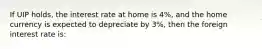 If UIP holds, the interest rate at home is 4%, and the home currency is expected to depreciate by 3%, then the foreign interest rate is: