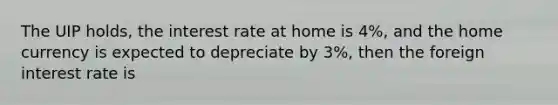 The UIP holds, the interest rate at home is 4%, and the home currency is expected to depreciate by 3%, then the foreign interest rate is