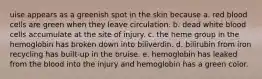 uise appears as a greenish spot in the skin because a. red blood cells are green when they leave circulation. b. dead white blood cells accumulate at the site of injury. c. the heme group in the hemoglobin has broken down into biliverdin. d. bilirubin from iron recycling has built-up in the bruise. e. hemoglobin has leaked from the blood into the injury and hemoglobin has a green color.