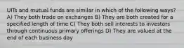 UITs and mutual funds are similar in which of the following ways? A) They both trade on exchanges B) They are both created for a specified length of time C) They both sell interests to investors through continuous primary offerings D) They are valued at the end of each business day