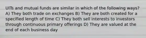 UITs and mutual funds are similar in which of the following ways? A) They both trade on exchanges B) They are both created for a specified length of time C) They both sell interests to investors through continuous primary offerings D) They are valued at the end of each business day