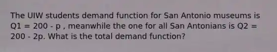 The UIW students demand function for San Antonio museums is Q1 = 200 - p , meanwhile the one for all San Antonians is Q2 = 200 - 2p. What is the total demand function?