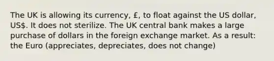 The UK is allowing its currency, £, to float against the US dollar, US. It does not sterilize. The UK central bank makes a large purchase of dollars in the foreign exchange market. As a result: the Euro (appreciates, depreciates, does not change)