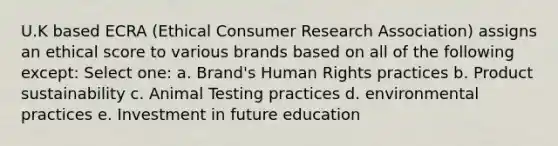 U.K based ECRA (Ethical Consumer Research Association) assigns an ethical score to various brands based on all of the following except: Select one: a. Brand's Human Rights practices b. Product sustainability c. Animal Testing practices d. environmental practices e. Investment in future education