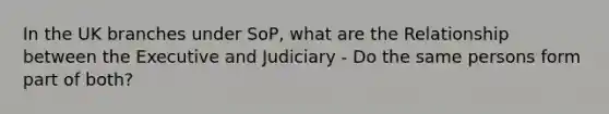 In the UK branches under SoP, what are the Relationship between the Executive and Judiciary - Do the same persons form part of both?