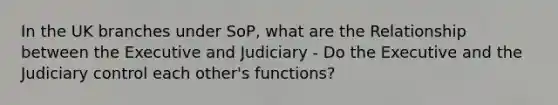 In the UK branches under SoP, what are the Relationship between the Executive and Judiciary - Do the Executive and the Judiciary control each other's functions?