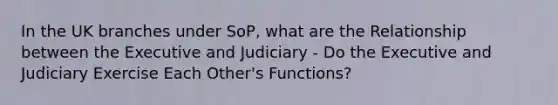 In the UK branches under SoP, what are the Relationship between the Executive and Judiciary - Do the Executive and Judiciary Exercise Each Other's Functions?