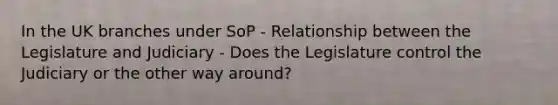 In the UK branches under SoP - Relationship between the Legislature and Judiciary - Does the Legislature control the Judiciary or the other way around?