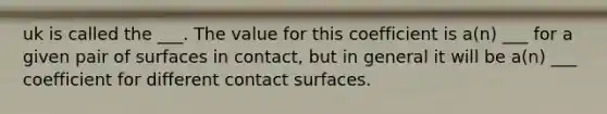 uk is called the ___. The value for this coefficient is a(n) ___ for a given pair of surfaces in contact, but in general it will be a(n) ___ coefficient for different contact surfaces.