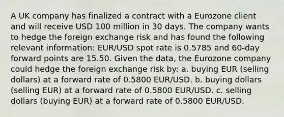 A UK company has finalized a contract with a Eurozone client and will receive USD 100 million in 30 days. The company wants to hedge the foreign exchange risk and has found the following relevant information: EUR/USD spot rate is 0.5785 and 60-day forward points are 15.50. Given the data, the Eurozone company could hedge the foreign exchange risk by: a. buying EUR (selling dollars) at a forward rate of 0.5800 EUR/USD. b. buying dollars (selling EUR) at a forward rate of 0.5800 EUR/USD. c. selling dollars (buying EUR) at a forward rate of 0.5800 EUR/USD.