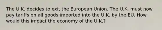 The U.K. decides to exit the European Union. The U.K. must now pay tariffs on all goods imported into the U.K. by the EU. How would this impact the economy of the U.K.?