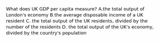 What does UK GDP per capita measure? A.the total output of London's economy B.the average disposable income of a UK resident C. the total output of the UK residents, divided by the number of the residents D. the total output of the UK's economy, divided by the country's population