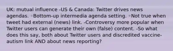 UK: mutual influence -US & Canada: Twitter drives news agendas. ◦Bottom-up intermedia agenda setting. ◦Not true when tweet had external (news) link. -Controversy more popular when Twitter users can generate their own (false) content. -So what does this say, both about Twitter users and discredited vaccine-autism link AND about news reporting?