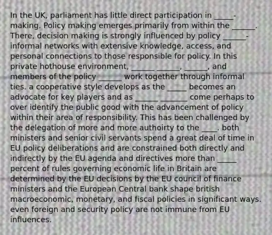 In the UK, parliament has little direct participation in _____-making. Policy making emerges primarily from within the ______. There, decision making is strongly influenced by policy ______-informal networks with extensive knowledge, access, and personal connections to those responsible for policy. In this private hothouse environment, ______ ______, ______, and members of the policy ______ work together through informal ties. a cooperative style develops as the _____ becomes an advocate for key players and as ______ _______ come perhaps to over identify the public good with the advancement of policy within their area of responsibility. This has been challenged by the delegation of more and more authoirty to the ____. both ministers and senior civil servants spend a great deal of time in EU policy deliberations and are constrained both directly and indirectly by the EU agenda and directives more than _____ percent of rules governing economic life in Britain are determined by the EU decisions by the EU council of finance ministers and the European Central bank shape british macroeconomic, monetary, and fiscal policies in significant ways. even foreign and security policy are not immune from EU influences.