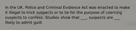 In the UK, Police and Criminal Evidence Act was enacted to make it illegal to trick suspects or to lie for the purpose of coercing suspects to confess. Studies show that ___, suspects are ___ likely to admit guilt