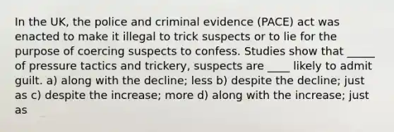 In the UK, the police and criminal evidence (PACE) act was enacted to make it illegal to trick suspects or to lie for the purpose of coercing suspects to confess. Studies show that _____ of pressure tactics and trickery, suspects are ____ likely to admit guilt. a) along with the decline; less b) despite the decline; just as c) despite the increase; more d) along with the increase; just as