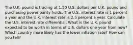 The U.K. pound is trading at 1.50 U.S. dollars per U.K. pound and purchasing power parity holds. The U.S. interest rate is 1 percent a year and the U.K. interest rate is 2.5 percent a year. Calculate the U.S. interest rate differential. What is the U.K. pound expected to be worth in terms of U.S. dollars one year from​ now? Which country more likely has the lower inflation​ rate? How can you​ tell?