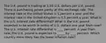 The U.K. pound is trading at 1.50 U.S. dollars per U.K. pound. There is purchasing power parity at this exchange rate. The interest rate in the United States is 1 percent a year and the interest rate in the United Kingdom is 0.5 percent a year. What is the U.S. interest rate​ differential? What is the U.K. pound expected to be worth in terms of U.S. dollars one year from​ now? The U.S. interest rate differential is ____ percent. A year from​ now, the U.K. pound is expected to _____ by ____ percent. Which country more likely has the lower inflation​ rate?