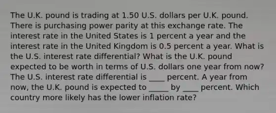 The U.K. pound is trading at 1.50 U.S. dollars per U.K. pound. There is purchasing power parity at this exchange rate. The interest rate in the United States is 1 percent a year and the interest rate in the United Kingdom is 0.5 percent a year. What is the U.S. interest rate​ differential? What is the U.K. pound expected to be worth in terms of U.S. dollars one year from​ now? The U.S. interest rate differential is ____ percent. A year from​ now, the U.K. pound is expected to _____ by ____ percent. Which country more likely has the lower inflation​ rate?