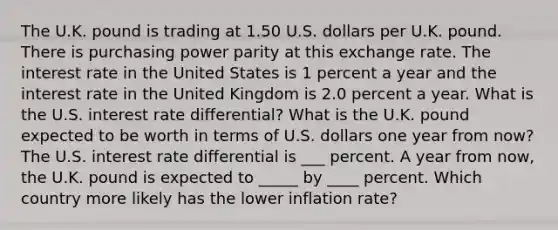 The U.K. pound is trading at 1.50 U.S. dollars per U.K. pound. There is purchasing power parity at this exchange rate. The interest rate in the United States is 1 percent a year and the interest rate in the United Kingdom is 2.0 percent a year. What is the U.S. interest rate​ differential? What is the U.K. pound expected to be worth in terms of U.S. dollars one year from​ now? The U.S. interest rate differential is ___ percent. A year from​ now, the U.K. pound is expected to _____ by ____ percent. Which country more likely has the lower inflation​ rate?