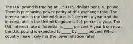 The U.K. pound is trading at 1.50 U.S. dollars per U.K. pound. There is purchasing power parity at this exchange rate. The interest rate in the United States is 1 percent a year and the interest rate in the United Kingdom is 2.5 percent a year. The U.S. interest rate differential is _____ percent A year from now, the U.K. pound is expected to _____ by _____ percent Which country more likely has the lower inflation rate?