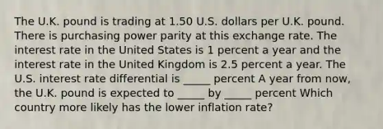 The U.K. pound is trading at 1.50 U.S. dollars per U.K. pound. There is purchasing power parity at this exchange rate. The interest rate in the United States is 1 percent a year and the interest rate in the United Kingdom is 2.5 percent a year. The U.S. interest rate differential is _____ percent A year from now, the U.K. pound is expected to _____ by _____ percent Which country more likely has the lower inflation rate?