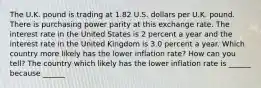 The U.K. pound is trading at 1.82 U.S. dollars per U.K. pound. There is purchasing power parity at this exchange rate. The interest rate in the United States is 2 percent a year and the interest rate in the United Kingdom is 3.0 percent a year. Which country more likely has the lower inflation​ rate? How can you​ tell? The country which likely has the lower inflation rate is​ ______ because​ ______