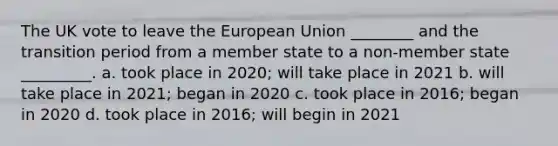 The UK vote to leave the European Union ________ and the transition period from a member state to a non-member state _________. a. took place in 2020; will take place in 2021 b. will take place in 2021; began in 2020 c. took place in 2016; began in 2020 d. took place in 2016; will begin in 2021