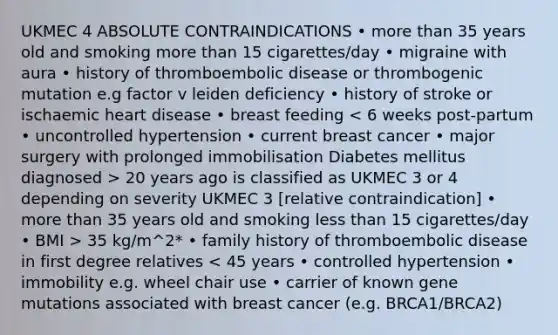 UKMEC 4 ABSOLUTE CONTRAINDICATIONS • <a href='https://www.questionai.com/knowledge/keWHlEPx42-more-than' class='anchor-knowledge'>more than</a> 35 years old and smoking more than 15 cigarettes/day • migraine with aura • history of thromboembolic disease or thrombogenic mutation e.g factor v leiden deficiency • history of stroke or ischaemic heart disease • breast feeding 20 years ago is classified as UKMEC 3 or 4 depending on severity UKMEC 3 [relative contraindication] • more than 35 years old and smoking <a href='https://www.questionai.com/knowledge/k7BtlYpAMX-less-than' class='anchor-knowledge'>less than</a> 15 cigarettes/day • BMI > 35 kg/m^2* • family history of thromboembolic disease in first degree relatives < 45 years • controlled hypertension • immobility e.g. wheel chair use • carrier of known gene mutations associated with breast cancer (e.g. BRCA1/BRCA2)