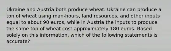 Ukraine and Austria both produce wheat. Ukraine can produce a ton of wheat using man-hours, land resources, and other inputs equal to about 90 euros, while in Austria the inputs to produce the same ton of wheat cost approximately 180 euros. Based solely on this information, which of the following statements is accurate?