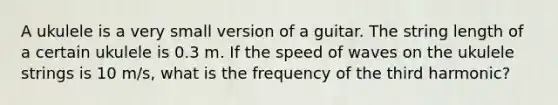 A ukulele is a very small version of a guitar. The string length of a certain ukulele is 0.3 m. If the speed of waves on the ukulele strings is 10 m/s, what is the frequency of the third harmonic?