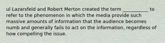 ul Lazarsfeld and Robert Merton created the term ___________ to refer to the phenomenon in which the media provide such massive amounts of information that the audience becomes numb and generally fails to act on the information, regardless of how compelling the issue.