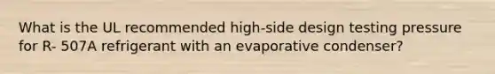 What is the UL recommended high-side design testing pressure for R- 507A refrigerant with an evaporative condenser?