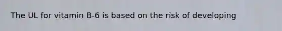 The UL for vitamin B-6 is based on the risk of developing